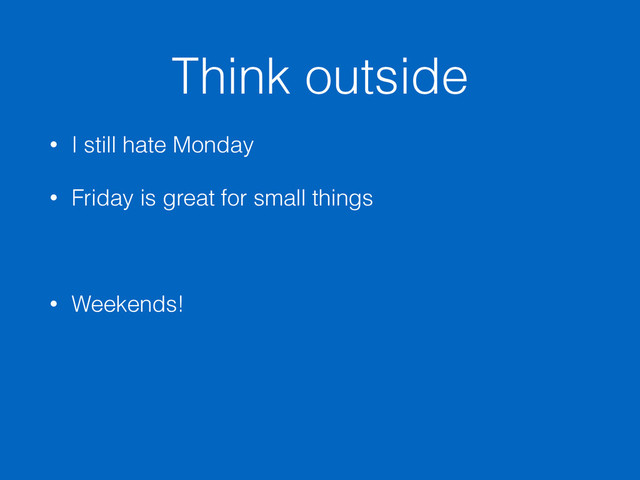 Think outside
• I still hate Monday
• Friday is great for small things
• Weekends!
