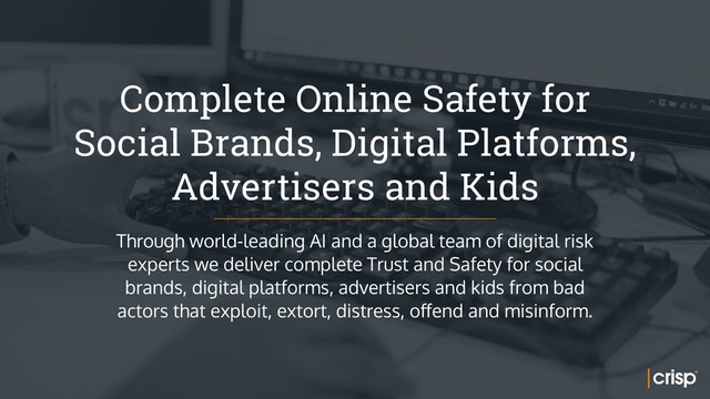 Complete Online Safety for 
Social Brands, Digital Platforms,
Advertisers and Kids
Through world-leading AI and a global team of digital risk
experts we deliver complete Trust and Safety for social
brands, digital platforms, advertisers and kids from bad
actors that exploit, extort, distress, offend and misinform.
