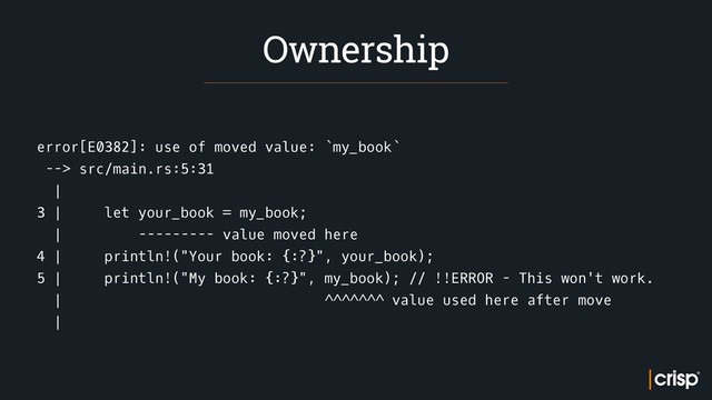 error[E0382]: use of moved value: `my_book`
--> src/main.rs:5:31
|
3 | let your_book = my_book;
| --------- value moved here
4 | println!("Your book: {:?}", your_book);
5 | println!("My book: {:?}", my_book); // !!ERROR - This won't work.
| ^^^^^^^ value used here after move
|
Ownership
