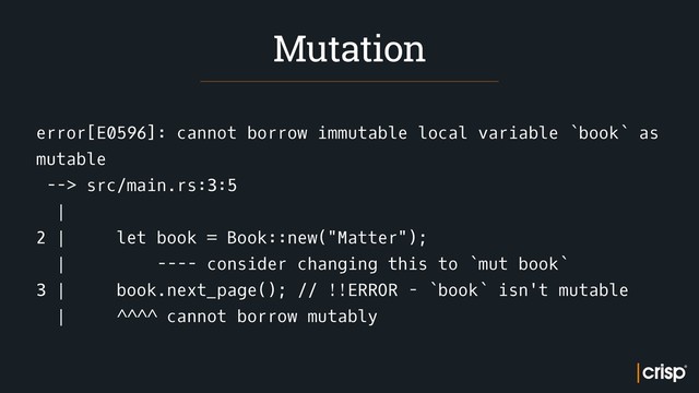 error[E0596]: cannot borrow immutable local variable `book` as
mutable
--> src/main.rs:3:5
|
2 | let book = Book::new("Matter");
| ---- consider changing this to `mut book`
3 | book.next_page(); // !!ERROR - `book` isn't mutable
| ^^^^ cannot borrow mutably
Mutation
