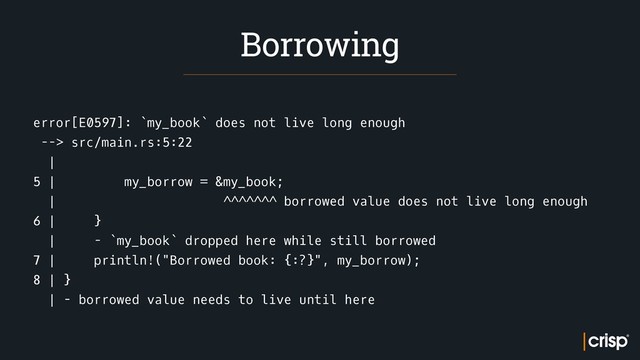 error[E0597]: `my_book` does not live long enough
--> src/main.rs:5:22
|
5 | my_borrow = &my_book;
| ^^^^^^^ borrowed value does not live long enough
6 | }
| - `my_book` dropped here while still borrowed
7 | println!("Borrowed book: {:?}", my_borrow);
8 | }
| - borrowed value needs to live until here
Borrowing
