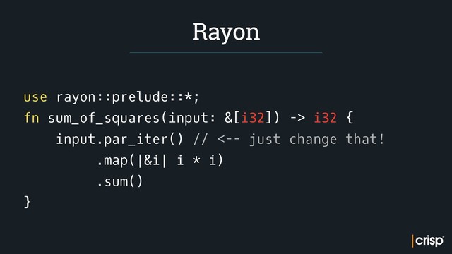 use rayon::prelude::*;
fn sum_of_squares(input: &[i32]) -> i32 {
input.par_iter() // <-- just change that!
.map(|&i| i * i)
.sum()
}
Rayon
