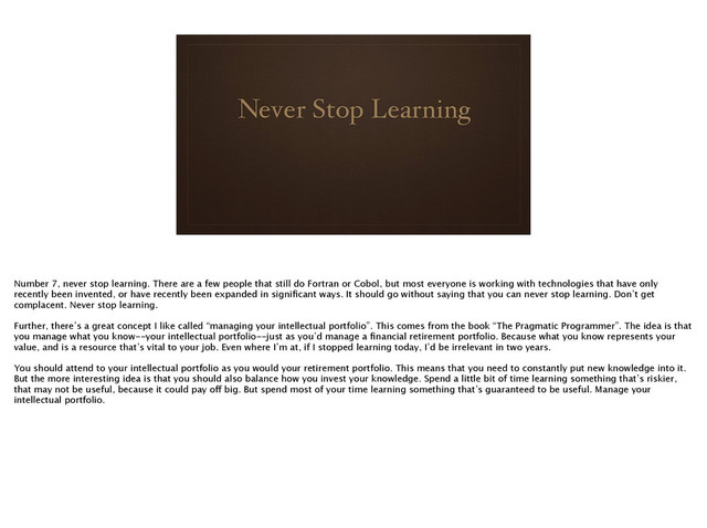 Never Stop Learning
Number 7, never stop learning. There are a few people that still do Fortran or Cobol, but most everyone is working with technologies that have only
recently been invented, or have recently been expanded in signiﬁcant ways. It should go without saying that you can never stop learning. Don’t get
complacent. Never stop learning.
!
Further, there’s a great concept I like called “managing your intellectual portfolio”. This comes from the book “The Pragmatic Programmer”. The idea is that
you manage what you know--your intellectual portfolio--just as you’d manage a ﬁnancial retirement portfolio. Because what you know represents your
value, and is a resource that’s vital to your job. Even where I’m at, if I stopped learning today, I’d be irrelevant in two years. 
!
You should attend to your intellectual portfolio as you would your retirement portfolio. This means that you need to constantly put new knowledge into it.
But the more interesting idea is that you should also balance how you invest your knowledge. Spend a little bit of time learning something that’s riskier,
that may not be useful, because it could pay off big. But spend most of your time learning something that’s guaranteed to be useful. Manage your
intellectual portfolio.
