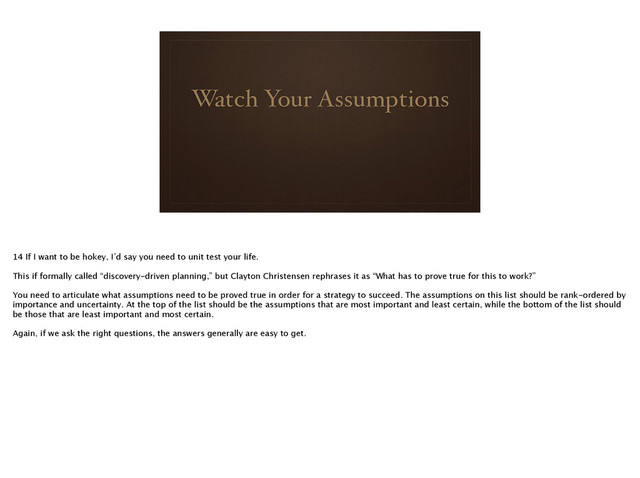 Watch Your Assumptions
14 If I want to be hokey, I’d say you need to unit test your life. 
!
This if formally called “discovery-driven planning,” but Clayton Christensen rephrases it as “What has to prove true for this to work?”
!
You need to articulate what assumptions need to be proved true in order for a strategy to succeed. The assumptions on this list should be rank-ordered by
importance and uncertainty. At the top of the list should be the assumptions that are most important and least certain, while the bottom of the list should
be those that are least important and most certain.
!
Again, if we ask the right questions, the answers generally are easy to get.

