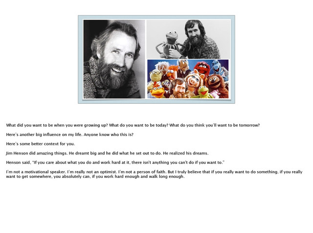 What did you want to be when you were growing up? What do you want to be today? What do you think you’ll want to be tomorrow?
!
Here’s another big inﬂuence on my life. Anyone know who this is? 
!
Here’s some better context for you. 
!
Jim Henson did amazing things. He dreamt big and he did what he set out to do. He realized his dreams.
!
Henson said, “If you care about what you do and work hard at it, there isn't anything you can't do if you want to.” 
!
I’m not a motivational speaker. I’m really not an optimist. I’m not a person of faith. But I truly believe that if you really want to do something, if you really
want to get somewhere, you absolutely can, if you work hard enough and walk long enough.
