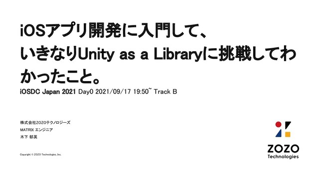 iOSアプリ開発に入門して、 
いきなりUnity as a Libraryに挑戦してわ
かったこと。 
株式会社ZOZOテクノロジーズ 
MATRIX エンジニア 
木下 郁英
Copyright © ZOZO Technologies, Inc.
iOSDC Japan 2021 Day0 2021/09/17 19:50~ Track B  
