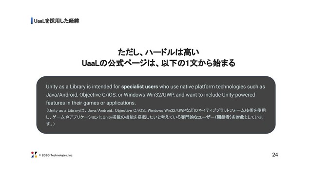 © ZOZO Technologies, Inc.
UaaLを採用した経緯 
ただし、ハードルは高い 
UaaLの公式ページは、以下の1文から始まる 
24
Unity as a Library is intended for specialist users who use native platform technologies such as
Java/Android, Objective C/iOS, or Windows Win32/UWP, and want to include Unity-powered
features in their games or applications. 
（Unity as a Libraryは、Java/Android、Objective C/iOS、Windows Win32/UWPなどのネイティブプラットフォーム技術を使用
し、ゲームやアプリケーションにUnity搭載の機能を搭載したいと考えている専門的なユーザー（開発者）を対象としていま
す。） 
