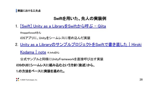 © ZOZO Technologies, Inc.
実装における工夫点 
28
Swiftを用いた、先人の実装例
1. [Swift] Unity as a LibraryをSwiftから呼ぶ - Qiita  
@noppefoxwolfさん 
iOSアプリに、Unityをシームレスに埋め込んだ実装 
2. Unity as a LibraryのサンプルプロジェクトをSwiftで書き直した｜Hiroki
Kodama｜note @_hrkdさん 
公式サンプルと同様にUnityFrameworkを直接呼び出す実装 
iOSのUIにシームレスに組み込むという方針（後述）から、 
1.の方法をベースに実装を進めた。 
