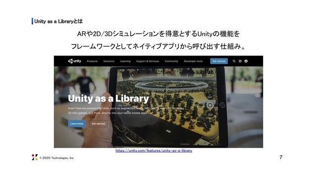 © ZOZO Technologies, Inc.
Unity as a Libraryとは 
7
ARや2D/3Dシミュレーションを得意とするUnityの機能を 
フレームワークとしてネイティブアプリから呼び出す仕組み。 
https://unity.com/features/unity-as-a-library 
