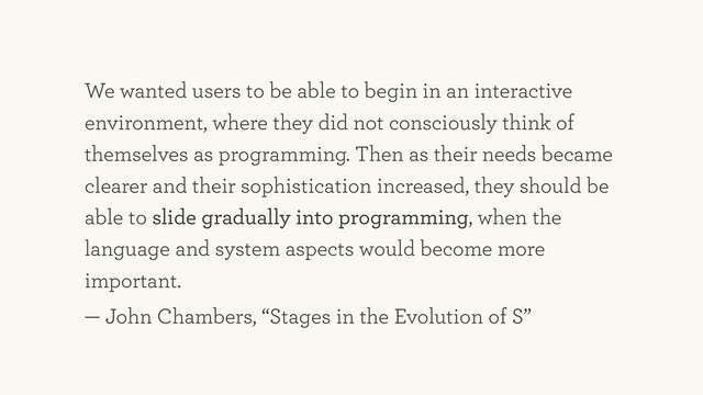 We wanted users to be able to begin in an interactive
environment, where they did not consciously think of
themselves as programming. Then as their needs became
clearer and their sophistication increased, they should be
able to slide gradually into programming, when the
language and system aspects would become more
important.
— John Chambers, “Stages in the Evolution of S”
