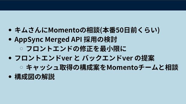 キムさんにMomentoの相談(本番50日前くらい)
AppSync Merged API 採用の検討
フロントエンドの修正を最小限に
フロントエンドver と バックエンドver の提案
キャッシュ取得の構成案をMomentoチームと相談
構成図の解説
