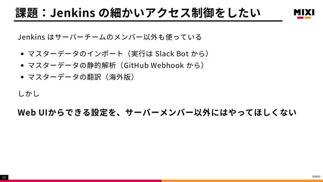 Jenkins はサーバーチームのメンバー以外も使っている
マスターデータのインポート（実行は Slack Bot から）
マスターデータの静的解析（GitHub Webhook から）
マスターデータの翻訳（海外版）
しかし
Web UIからできる設定を、サーバーメンバー以外にはやってほしくない
課題：Jenkins の細かいアクセス制御をしたい
18
