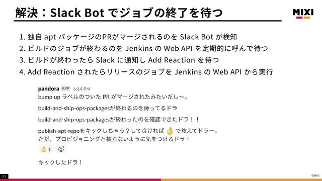 1. 独自 apt パッケージのPRがマージされるのを Slack Bot が検知
2. ビルドのジョブが終わるのを Jenkins の Web API を定期的に呼んで待つ
3. ビルドが終わったら Slack に通知し Add Reaction を待つ
4. Add Reaction されたらリリースのジョブを Jenkins の Web API から実行
解決：Slack Bot でジョブの終了を待つ
23
