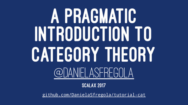 A PRAGMATIC
INTRODUCTION TO
CATEGORY THEORY
@DANIELASFREGOLA
SCALAX 2017
github.com/DanielaSfregola/tutorial-cat
