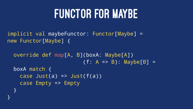 FUNCTOR FOR MAYBE
implicit val maybeFunctor: Functor[Maybe] =
new Functor[Maybe] {
override def map[A, B](boxA: Maybe[A])
(f: A => B): Maybe[B] =
boxA match {
case Just(a) => Just(f(a))
case Empty => Empty
}
}
