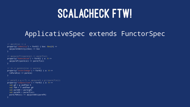 SCALACHECK FTW!
ApplicativeSpec extends FunctorSpec
// ap(id)(a) == a
property("identity") = forAll { box: Box[A] =>
ap(pureIdentity)(box) == box
}
// ap(pure(f))(pure(a)) == pure(f(a))
property("homorphism") = forAll { a: A =>
ap(pureF)(pure(a)) == pure(f(a))
}
// {x => pure(x)}(a) == pure(a)
property("interchange") = forAll { a: A =>
toPureA(a) == pure(a)
}
// pure(h o g o f) == ap(pure(h o g))(pure(f(a)))
property("composition") = forAll { a: A =>
val gH = g andThen h
val fGH = f andThen gH
val pureGH = pure(gH)
val pureFA = pure(f(a))
pure(fGH(a)) == ap(pureGH)(pureFA)
}
