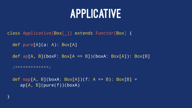 APPLICATIVE
class Applicative[Box[_]] extends Functor[Box] {
def pure[A](a: A): Box[A]
def ap[A, B](boxF: Box[A => B])(boxA: Box[A]): Box[B]
/*************/
def map[A, B](boxA: Box[A])(f: A => B): Box[B] =
ap[A, B](pure(f))(boxA)
}
