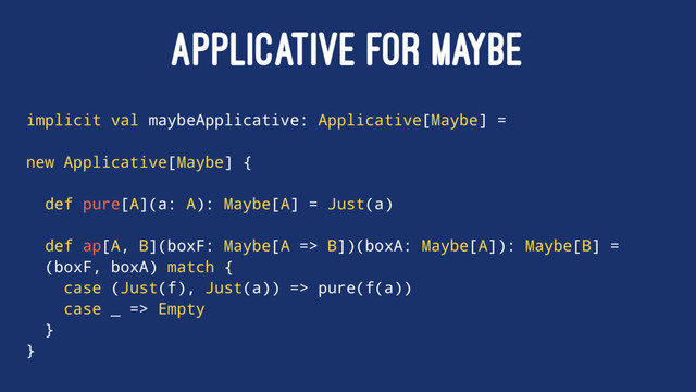 APPLICATIVE FOR MAYBE
implicit val maybeApplicative: Applicative[Maybe] =
new Applicative[Maybe] {
def pure[A](a: A): Maybe[A] = Just(a)
def ap[A, B](boxF: Maybe[A => B])(boxA: Maybe[A]): Maybe[B] =
(boxF, boxA) match {
case (Just(f), Just(a)) => pure(f(a))
case _ => Empty
}
}
