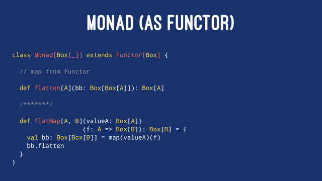 MONAD (AS FUNCTOR)
class Monad[Box[_]] extends Functor[Box] {
// map from Functor
def flatten[A](bb: Box[Box[A]]): Box[A]
/*******/
def flatMap[A, B](valueA: Box[A])
(f: A => Box[B]): Box[B] = {
val bb: Box[Box[B]] = map(valueA)(f)
bb.flatten
}
}
