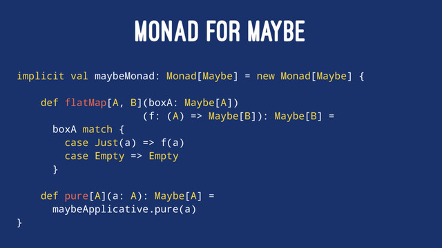 MONAD FOR MAYBE
implicit val maybeMonad: Monad[Maybe] = new Monad[Maybe] {
def flatMap[A, B](boxA: Maybe[A])
(f: (A) => Maybe[B]): Maybe[B] =
boxA match {
case Just(a) => f(a)
case Empty => Empty
}
def pure[A](a: A): Maybe[A] =
maybeApplicative.pure(a)
}
