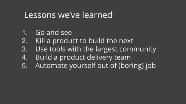 Lessons we’ve learned
1. Go and see
2. Kill a product to build the next
3. Use tools with the largest community
4. Build a product delivery team
5. Automate yourself out of (boring) job

