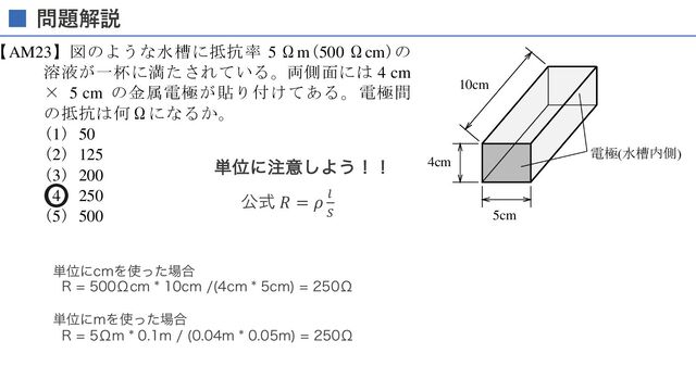 (5) CV2/18
【AM23】図のような水槽に抵抗率 5 Ωm(500 Ωcm)の
溶液が一杯に満たされている。両側面には 4 cm
× 5 cm の金属電極が貼り付けてある。電極間
の抵抗は何Ωになるか。
(1) 50
(2) 125
(3) 200
(4) 250
(5) 500
【AM24】図の正弦波交流について誤っているの
はどれか。
(1) 位相 ：0 rad
(2) 周期 ：10 ms
(3) 振幅 ：140 V
(4) 周波数：100 Hz
(5) 実効値：約 50 V
2R
4cm
5cm
10cm
電極(水槽内側)
0
140
5 10 t [ms]
E[V]
問題解説

