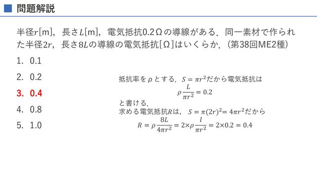 問題解説
半径𝑟[m]，⻑さ𝐿[m]，電気抵抗0.2Ωの導線がある．同⼀素材で作られ
た半径2𝑟，⻑さ8𝐿の導線の電気抵抗[Ω]はいくらか． (第38回ME2種)
1. 0.1
2. 0.2
3. 0.4
4. 0.8
5. 1.0
