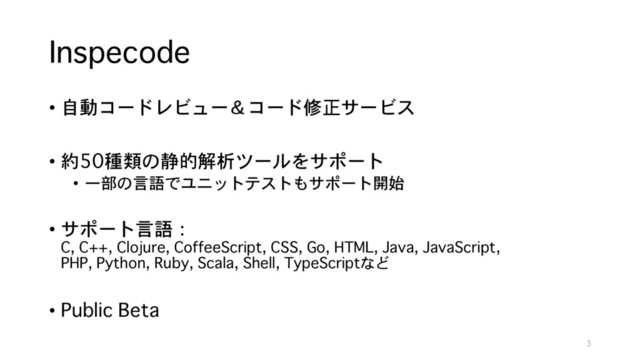Inspecode
• 自動コードレビュー＆コード修正サービス
• 約50種類の静的解析ツールをサポート
• 一部の言語でユニットテストもサポート開始
• サポート言語：
C, C++, Clojure, CoffeeScript, CSS, Go, HTML, Java, JavaScript,
PHP, Python, Ruby, Scala, Shell, TypeScriptなど
• Public Beta
3
