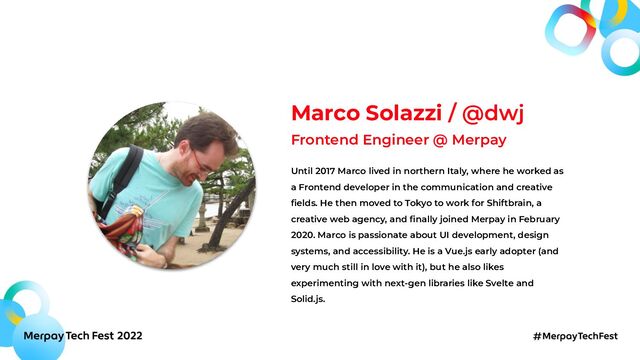 Marco Solazzi / @dwj
Frontend Engineer @ Merpay
Until 2017 Marco lived in northern Italy, where he worked as
a Frontend developer in the communication and creative
ﬁelds. He then moved to Tokyo to work for Shiftbrain, a
creative web agency, and ﬁnally joined Merpay in February
2020. Marco is passionate about UI development, design
systems, and accessibility. He is a Vue.js early adopter (and
very much still in love with it), but he also likes
experimenting with next-gen libraries like Svelte and
Solid.js.
