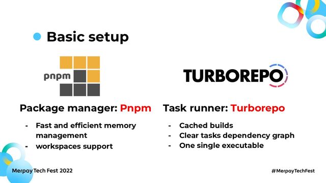Basic setup
Package manager: Pnpm
- Fast and efﬁcient memory
management
- workspaces support
Task runner: Turborepo
- Cached builds
- Clear tasks dependency graph
- One single executable

