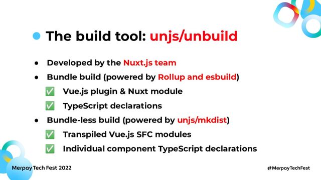 ● Developed by the Nuxt.js team
● Bundle build (powered by Rollup and esbuild)
✅ Vue.js plugin & Nuxt module
✅ TypeScript declarations
● Bundle-less build (powered by unjs/mkdist)
✅ Transpiled Vue.js SFC modules
✅ Individual component TypeScript declarations
The build tool: unjs/unbuild
