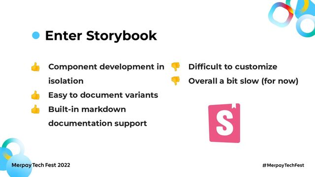 Enter Storybook
👍 Component development in
isolation
👍 Easy to document variants
👍 Built-in markdown
documentation support
👎 Difﬁcult to customize
👎 Overall a bit slow (for now)
