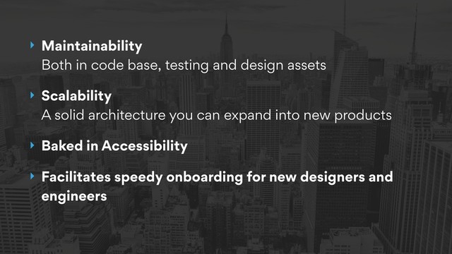 ‣ Maintainability 
Both in code base, testing and design assets
‣ Scalability 
A solid architecture you can expand into new products
‣ Baked in Accessibility
‣ Facilitates speedy onboarding for new designers and
engineers

