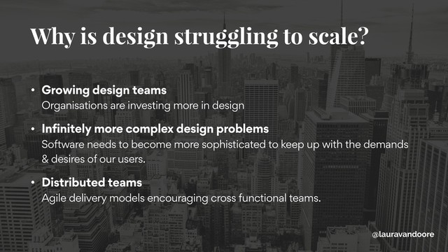 • Growing design teams 
Organisations are investing more in design
• Infinitely more complex design problems 
Software needs to become more sophisticated to keep up with the demands
& desires of our users.
• Distributed teams 
Agile delivery models encouraging cross functional teams.
Why is design struggling to scale?
@lauravandoore
