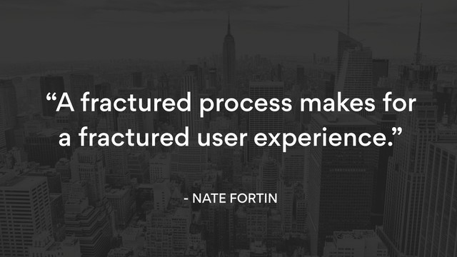 “A fractured process makes for
a fractured user experience.” 
- NATE FORTIN
