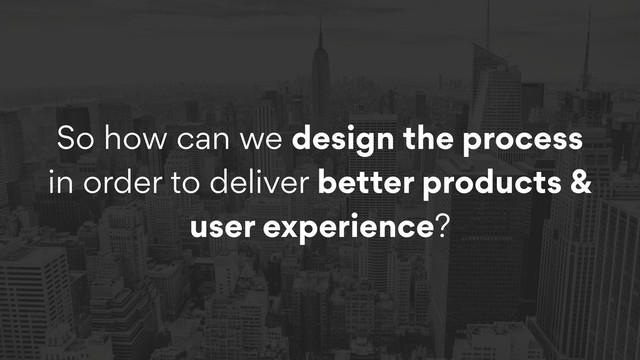 So how can we design the process
in order to deliver better products &
user experience?
