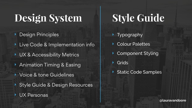 Design System Style Guide 
‣ Design Principles
‣ Live Code & Implementation info
‣ UX & Accessibility Metrics
‣ Animation Timing & Easing
‣ Voice & tone Guidelines
‣ Style Guide & Design Resources
‣ UX Personas
‣ Typography
‣ Colour Palettes
‣ Component Styling
‣ Grids
‣ Static Code Samples
@lauravandoore
