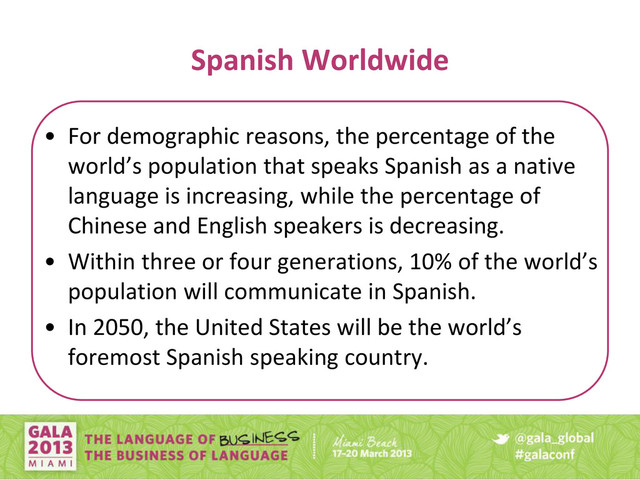 Spanish Worldwide
• For demographic reasons, the percentage of the
orld’s populatio that speaks Spa ish as a ati e
language is increasing, while the percentage of
Chinese and English speakers is decreasing.
• Withi three or four ge eratio s, % of the orld’s
population will communicate in Spanish.
• I 5 , the U ited States ill e the orld’s
foremost Spanish speaking country.
