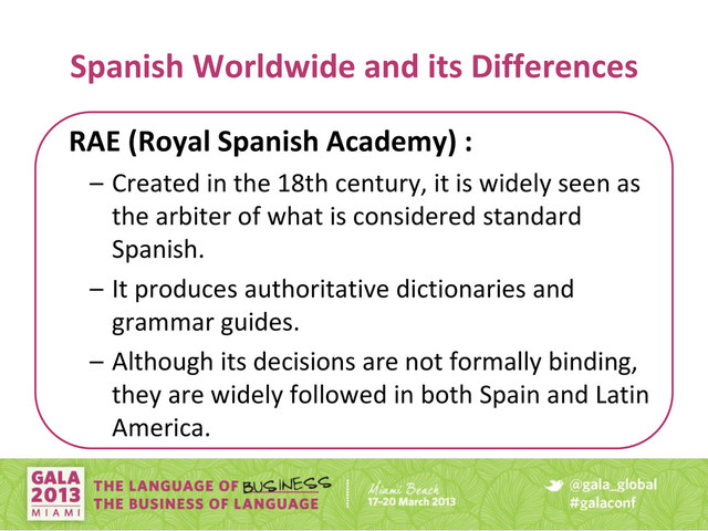 Spanish Worldwide and its Differences
RAE (Royal Spanish Academy) :
– Created in the 18th century, it is widely seen as
the arbiter of what is considered standard
Spanish.
– It produces authoritative dictionaries and
grammar guides.
– Although its decisions are not formally binding,
they are widely followed in both Spain and Latin
America.
