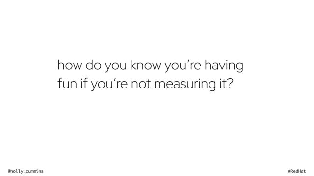 @holly_cummins #RedHat
how do you know you’re having
fun if you’re not measuring it?
