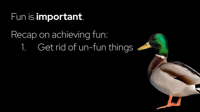 Fun is important.
Recap on achieving fun:
1. Get rid of un-fun things
