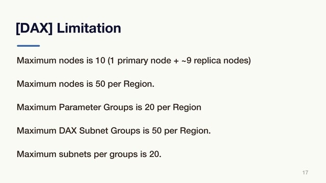 [DAX] Limitation
17
Maximum nodes is 10 (1 primary node + ~9 replica nodes)
Maximum nodes is 50 per Region.
Maximum Parameter Groups is 20 per Region
Maximum DAX Subnet Groups is 50 per Region.
Maximum subnets per groups is 20.
