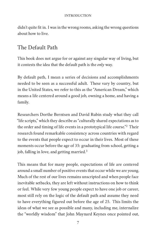 INTRODUCTION
didn’t quite fit in. I was in the wrong rooms, asking the wrong questions
about how to live.
The Default Path
This book does not argue for or against any singular way of living, but
it contests the idea that the default path is the only way.
By default path, I mean a series of decisions and accomplishments
needed to be seen as a successful adult. These vary by country, but
in the United States, we refer to this as the “American Dream,” which
means a life centered around a good job, owning a home, and having a
family.
Researchers Dorthe Berntsen and David Rubin study what they call
“life scripts,” which they describe as “culturally shared expectations as to
the order and timing of life events in a prototypical life course.”2 Their
research found remarkable consistency across countries with regard
to the events that people expect to occur in their lives. Most of these
moments occur before the age of 35: graduating from school, getting a
job, falling in love, and getting married.3
This means that for many people, expectations of life are centered
around a small number of positive events that occur while we are young.
Much of the rest of our lives remains unscripted and when people face
inevitable setbacks, they are left without instructions on how to think
or feel. While very few young people expect to have one job or career,
most still rely on the logic of the default path and assume they need
to have everything figured out before the age of 25. This limits the
ideas of what we see as possible and many, including me, internalize
the “worldly wisdom” that John Maynard Keynes once pointed out,
7
