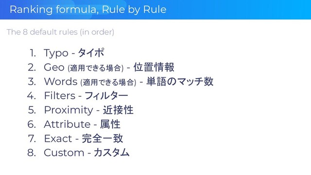 Ranking formula, Rule by Rule
The 8 default rules (in order)
1. Typo - タイポ
2. Geo (適用できる場合) - 位置情報
3. Words (適用できる場合) - 単語のマッチ数
4. Filters - フィルター
5. Proximity - 近接性
6. Attribute - 属性
7. Exact - 完全一致
8. Custom - カスタム
