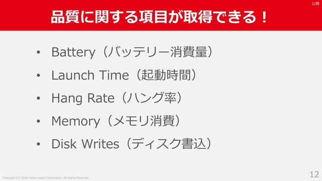 Copyright (C) 2020 Yahoo Japan Corporation. All Rights Reserved.
公開
品質に関する項⽬が取得できる︕
12
• Battery（バッテリー消費量）
• Launch Time（起動時間）
• Hang Rate（ハング率）
• Memory（メモリ消費）
• Disk Writes（ディスク書込）
