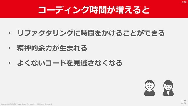 Copyright (C) 2020 Yahoo Japan Corporation. All Rights Reserved.
公開
コーディング時間が増えると
19
• リファクタリングに時間をかけることができる
• 精神的余⼒が⽣まれる
• よくないコードを⾒逃さなくなる

