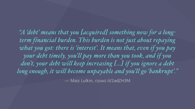 — Maiz Lulkin, csswz.it/2adZH3M
“A ‘debt’ means that you [acquired] something now for a long-
term financial burden. This burden is not just about repaying
what you got: there is ‘interest’. It means that, even if you pay
your debt timely, you’ll pay more than you took, and if you
don’t, your debt will keep increasing […] if you ignore a debt
long enough, it will become unpayable and you’ll go ‘bankrupt’.”
