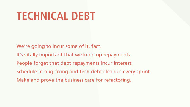 TECHNICAL DEBT
We’re going to incur some of it, fact.
It’s vitally important that we keep up repayments.
People forget that debt repayments incur interest.
Schedule in bug-fixing and tech-debt cleanup every sprint.
Make and prove the business case for refactoring.
