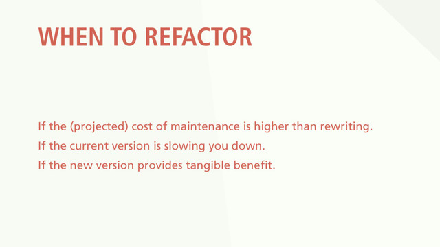 WHEN TO REFACTOR
If the (projected) cost of maintenance is higher than rewriting.
If the current version is slowing you down.
If the new version provides tangible benefit.
