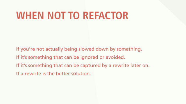 WHEN NOT TO REFACTOR
If you’re not actually being slowed down by something.
If it’s something that can be ignored or avoided.
If it’s something that can be captured by a rewrite later on.
If a rewrite is the better solution.
